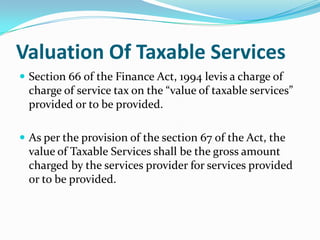 Valuation Of Taxable Services
 Section 66 of the Finance Act, 1994 levis a charge of

charge of service tax on the “value of taxable services”
provided or to be provided.
 As per the provision of the section 67 of the Act, the

value of Taxable Services shall be the gross amount
charged by the services provider for services provided
or to be provided.

 
