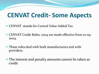 CENVAT Credit- Some Aspects
 CENVAT stands for Central Value Added Tax.
 CENVAT Credit Rules, 2004 are made effective from 10-09-

2004.
 These rules deal with both manufacturers and with

providers.

 The interest and penalty amounts cannot be taken as

credit

 
