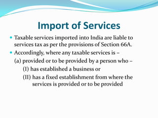 Import of Services
 Taxable services imported into India are liable to

services tax as per the provisions of Section 66A.
 Accordingly, where any taxable services is –
(a) provided or to be provided by a person who –
(I) has established a business or
(II) has a fixed establishment from where the
services is provided or to be provided

 