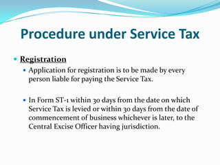 Procedure under Service Tax
 Registration
 Application for registration is to be made by every
person liable for paying the Service Tax.
 In Form ST-1 within 30 days from the date on which

Service Tax is levied or within 30 days from the date of
commencement of business whichever is later, to the
Central Excise Officer having jurisdiction.

 