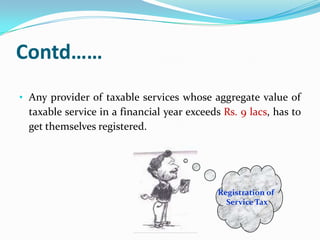 Contd……
• Any provider of taxable services whose aggregate value of

taxable service in a financial year exceeds Rs. 9 lacs, has to
get themselves registered.

Registration of
Service Tax

 