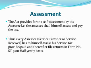 Assessment
 The Act provides for the self-assessment by the

Assessee i.e. the assessee shall himself assess and pay
the tax.
 Thus every Assessee (Service Provider or Service

Receiver) has to himself assess his Service Tax
provide/paid and thereafter file returns in Form No.
ST-3 on Half yearly basis.

 