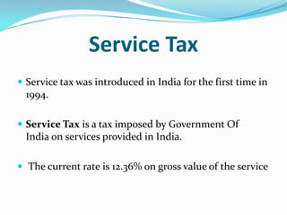 Service Tax
 Service tax was introduced in India for the first time in

1994.
 Service Tax is a tax imposed by Government Of

India on services provided in India.
 The current rate is 12.36% on gross value of the service

 