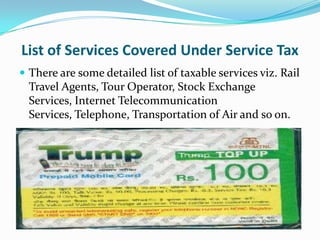 List of Services Covered Under Service Tax
 There are some detailed list of taxable services viz. Rail

Travel Agents, Tour Operator, Stock Exchange
Services, Internet Telecommunication
Services, Telephone, Transportation of Air and so on.

 