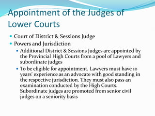 Appointment of the Judges of
Lower Courts
 Court of District & Sessions Judge
 Powers and Jurisdiction
 Additional District & Sessions Judges are appointed by
the Provincial High Courts from a pool of Lawyers and
subordinate judges
 To be eligible for appointment, Lawyers must have 10
years' experience as an advocate with good standing in
the respective jurisdiction. They must also pass an
examination conducted by the High Courts.
Subordinate judges are promoted from senior civil
judges on a seniority basis
 