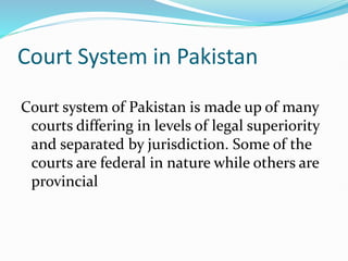 Court System in Pakistan
Court system of Pakistan is made up of many
courts differing in levels of legal superiority
and separated by jurisdiction. Some of the
courts are federal in nature while others are
provincial
 
