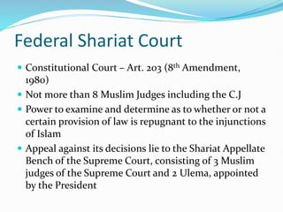 Federal Shariat Court
 Constitutional Court – Art. 203 (8th Amendment,
1980)
 Not more than 8 Muslim Judges including the C.J
 Power to examine and determine as to whether or not a
certain provision of law is repugnant to the injunctions
of Islam
 Appeal against its decisions lie to the Shariat Appellate
Bench of the Supreme Court, consisting of 3 Muslim
judges of the Supreme Court and 2 Ulema, appointed
by the President
 