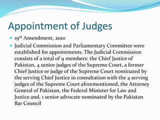 Appointment of Judges
 19th Amendment, 2010
 Judicial Commission and Parliamentary Committee were
established for appointments. The Judicial Commission
consists of a total of 9 members: the Chief Justice of
Pakistan, 4 senior judges of the Supreme Court, a former
Chief Justice or judge of the Supreme Court nominated by
the serving Chief Justice in consultation with the 4 serving
judges of the Supreme Court aforementioned, the Attorney
General of Pakistan, the Federal Minister for Law and
Justice and, 1 senior advocate nominated by the Pakistan
Bar Council
 