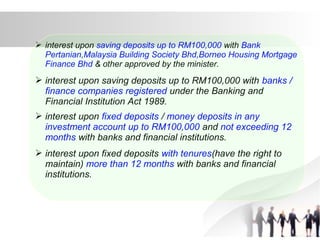  interest upon saving deposits up to RM100,000 with Bank
Pertanian,Malaysia Building Society Bhd,Borneo Housing Mortgage
Finance Bhd & other approved by the minister.
 interest upon saving deposits up to RM100,000 with banks /
finance companies registered under the Banking and
Financial Institution Act 1989.
 interest upon fixed deposits / money deposits in any
investment account up to RM100,000 and not exceeding 12
months with banks and financial institutions.
 interest upon fixed deposits with tenures(have the right to
maintain) more than 12 months with banks and financial
institutions.
 