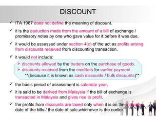 DISCOUNT
 ITA 1967 does not define the meaning of discount.
 it is the deduction made from the amount of a bill of exchange /
promissory notes by one who gave value for it before it was due.
 it would be assessed under section 4(c) of the act as profits arising
from discounts received from discounting transaction.
 it would not include:
 discounts allowed by the traders on the purchase of goods.
 discounts received from the creditors for earlier payment.
**(because it is known as cash discounts / bulk discounts)**
 the basis period of assessment is calendar year.
 it is said to be derived from Malaysia if the bill of exchange is
transacted in Malaysia and gives rise to profit.
 the profits from discounts are taxed only when it is on the maturity
date of the bills / the date of sale,whichever is the earlier.
 