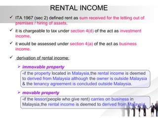 RENTAL INCOME
 ITA 1967 (sec 2) defined rent as sum received for the letting out of
premises / hiring of assets.
 it is chargeable to tax under section 4(d) of the act as investment
income.
 it would be assessed under section 4(a) of the act as business
income.
 derivation of rental income:
 immovable property
-if the property located in Malaysia,the rental income is deemed
to derived from Malaysia although the owner is outside Malaysia
& the tenancy agreement is concluded outside Malaysia.
 movable property
-if the lessor(people who give rent) carries on business in
Malaysia,the rental income is deemed to derived from Malaysia.
 
