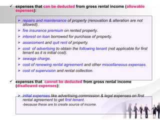  expenses that can be deducted from gross rental income (allowable
expenses):
 repairs and maintenance of property (renovation & alteration are not
allowed).
 fire insurance premium on rented property.
 interest on loan borrowed for purchase of property.
 assessment and quit rent of property.
 cost of advertsing to obtain the following tenant (not applicable for first
tenant as it is initial cost).
 sewage charge.
 cost of renewing rental agreement and other miscellaneous expenses.
 cost of supervision and rental collection.
 expenses that cannot be deducted from gross rental income
(disallowed expenses):
 initial expenses like advertising,commission & legal expenses on first
rental agreement to get first tenant.
-because these are to create source of income.
 