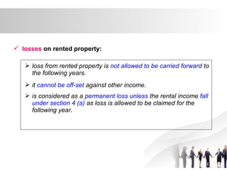  losses on rented property:
 loss from rented property is not allowed to be carried forward to
the following years.
 it cannot be off-set against other income.
 is considered as a permanent loss unless the rental income fall
under section 4 (a) as loss is allowed to be claimed for the
following year.
 