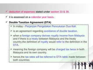  deduction of expenses stated under section 33 & 39.
 it is assessed on a calendar year basis.
 Double Taxation Agreement (DTA)
 In malay - Perjanjian Pengelakan Pencukaian Dua Kali.
 is an agreement regarding avoidance of double taxation.
 when a foreign company derives royalty income from Malaysia
and if there is a treaty between Malaysia and the treaty
country,the definition of royalty would refer to the definition in the
DTA.
 meaning the foreign company will be charged tax twice in both
Malaysia and its own country.
 hence,the tax rates will be referred to DTA table made between
both countries.
 