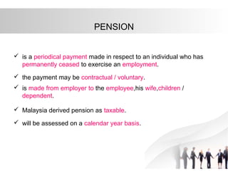 PENSION
 is a periodical payment made in respect to an individual who has
permanently ceased to exercise an employment.
 the payment may be contractual / voluntary.
 is made from employer to the employee,his wife,children /
dependent.
 Malaysia derived pension as taxable.
 will be assessed on a calendar year basis.
 
