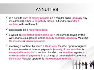 ANNUITIES
 is a definite sum of money payable on a regular basis (annually / by
installments) either in perpetuity for life / a fixed term under a
contract,will / settlement.
 assessable on a receivable basis.
 it would be exempted from income tax if the sums received by the
way of annuities granted under annuity contracts issued by Malaysia
life insurers & takaful operators.
 meaning a contract by which a life insurer / takaful operator agrees
to make a series of income payments (annuity) to an annuitant is
exempted from tax,but a contract by which an annuitant agrees to
make a series of payments in exchange of the annuity income to a
life insurer / takaful operator is not exempted from tax.
 