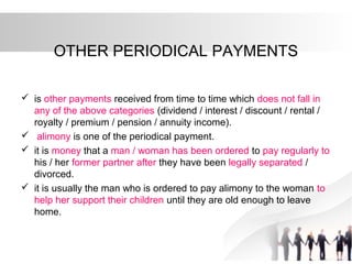OTHER PERIODICAL PAYMENTS
 is other payments received from time to time which does not fall in
any of the above categories (dividend / interest / discount / rental /
royalty / premium / pension / annuity income).
 alimony is one of the periodical payment.
 it is money that a man / woman has been ordered to pay regularly to
his / her former partner after they have been legally separated /
divorced.
 it is usually the man who is ordered to pay alimony to the woman to
help her support their children until they are old enough to leave
home.
 