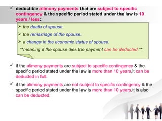  deductible alimony payments that are subject to specific
contingency & the specific period stated under the law is 10
years / less:
 the death of spouse.
 the remarriage of the spouse.
 a change in the economic status of spouse.
**meaning if the spouse dies,the payment can be deducted.**
 if the alimony payments are subject to specific contingency & the
specific period stated under the law is more than 10 years,it can be
deducted in full.
 if the alimony payments are not subject to specific contingency & the
specific period stated under the law is more than 10 years,it is also
can be deducted.
 