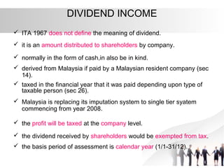 DIVIDEND INCOME
 ITA 1967 does not define the meaning of dividend.
 it is an amount distributed to shareholders by company.
 normally in the form of cash,in also be in kind.
 derived from Malaysia if paid by a Malaysian resident company (sec
14).
 taxed in the financial year that it was paid depending upon type of
taxable person (sec 26).
 Malaysia is replacing its imputation system to single tier syatem
commencing from year 2008.
 the profit will be taxed at the company level.
 the dividend received by shareholders would be exempted from tax.
 the basis period of assessment is calendar year (1/1-31/12).
 
