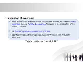  deduction of expenses:
 when shareholder are assesed on the dividend income,he can only deduct
expenses that are "wholly & exclusively" incurred in the production of the
dividend income.
 eg. interest expenses,management charges.
 agent commission,brokerage fees,custodial fees are non-deductible
expenses.
**stated under section 33 & 39**
 