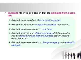  dividends received by a person that are exempted from income
tax:
 dividend income paid out of tax exempt accounts.
 dividend distributed by co-operative societies to members.
 dividend income received from unit trust.
 dividend received from offshore company distributed out of
income derived from an offshore business activity /income
exempt from tax.
 dividend income received from foreign company and remitted to
Malaysia.
 