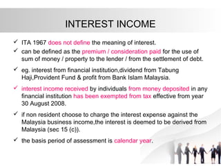 INTEREST INCOME
 ITA 1967 does not define the meaning of interest.
 can be defined as the premium / consideration paid for the use of
sum of money / property to the lender / from the settlement of debt.
 eg. interest from financial institution,dividend from Tabung
Haji,Provident Fund & profit from Bank Islam Malaysia.
 interest income received by individuals from money deposited in any
financial institution has been exempted from tax effective from year
30 August 2008.
 if non resident choose to charge the interest expense against the
Malaysia business income,the interest is deemed to be derived from
Malaysia (sec 15 (c)).
 the basis period of assessment is calendar year.
 