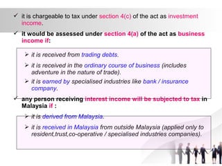  it is chargeable to tax under section 4(c) of the act as investment
income.
 it would be assessed under section 4(a) of the act as business
income if:
 it is received from trading debts.
 it is received in the ordinary course of business (includes
adventure in the nature of trade).
 it is earned by specialised industries like bank / insurance
company.
 any person receiving interest income will be subjected to tax in
Malaysia if :
 it is derived from Malaysia.
 it is received in Malaysia from outside Malaysia (applied only to
resident,trust,co-operative / specialised industries companies).
 