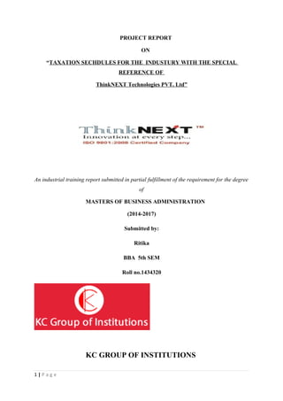 PROJECT REPORT
ON
“TAXATION SECHDULES FOR THE INDUSTURY WITH THE SPECIAL
REFERENCE OF
ThinkNEXT Technologies PVT. Ltd”
An industrial training report submitted in partial fulfillment of the requirement for the degree
of
MASTERS OF BUSINESS ADMINISTRATION
(2014-2017)
Submitted by:
Ritika
BBA 5th SEM
Roll no.1434320
KC GROUP OF INSTITUTIONS
1 | P a g e
 