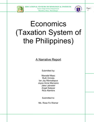 Page |
1
EDUCATIONAL SYSTEMS TECHNOLOGICAL INSTITUTE
Senior High School Department
Murallon, Boac, Marinduque
Economics
(Taxation System of
the Philippines)
A Narrative Report
Submitted by:
Maradel Maac
Ruth Ormido
Ian Jay Mansalapus
Joyce Anne Manzano
Jake Labrador
Angel Salazar
Rica Alambra
Submitted to:
Ms. Rose Fe Wamar
 