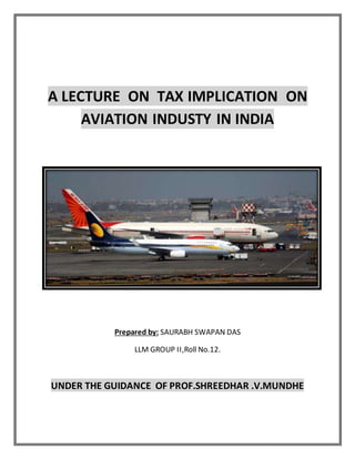A LECTURE ON TAX IMPLICATION ON
AVIATION INDUSTY IN INDIA
Prepared by: SAURABH SWAPAN DAS
LLM GROUP II,Roll No.12.
UNDER THE GUIDANCE OF PROF.SHREEDHAR .V.MUNDHE
 