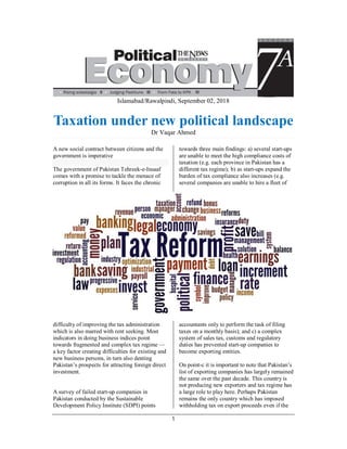 1
Islamabad/Rawalpindi, September 02, 2018
Taxation under new political landscape
Dr Vaqar Ahmed
A new social contract between citizens and the
government is imperative
The government of Pakistan Tehreek-e-Insaaf
comes with a promise to tackle the menace of
corruption in all its forms. It faces the chronic
difficulty of improving the tax administration
which is also marred with rent seeking. Most
indicators in doing business indices point
towards fragmented and complex tax regime —
a key factor creating difficulties for existing and
new business persons, in turn also denting
Pakistan’s prospects for attracting foreign direct
investment.
A survey of failed start-up companies in
Pakistan conducted by the Sustainable
Development Policy Institute (SDPI) points
towards three main findings: a) several start-ups
are unable to meet the high compliance costs of
taxation (e.g. each province in Pakistan has a
different tax regime); b) as start-ups expand the
burden of tax compliance also increases (e.g.
several companies are unable to hire a fleet of
accountants only to perform the task of filing
taxes on a monthly basis); and c) a complex
system of sales tax, customs and regulatory
duties has prevented start-up companies to
become exporting entities.
On point-c it is important to note that Pakistan’s
list of exporting companies has largely remained
the same over the past decade. This country is
not producing new exporters and tax regime has
a large role to play here. Perhaps Pakistan
remains the only country which has imposed
withholding tax on export proceeds even if the
 