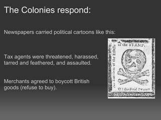The Colonies respond:

Newspapers carried political cartoons like this:



Tax agents were threatened, harassed,
tarred and feathered, and assaulted.


Merchants agreed to boycott British
goods (refuse to buy).
 