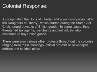 Colonial Response:

A group called the Sons of Liberty (and a womens' group called
the Daughters of Liberty), which started during the Stamp Act
Crisis, urged boycotts of British goods. In some cases, they
threatened tax agents, merchants and individuals who
continued to buy British goods.

There were also various other protests throughout the colonies
ranging from mass meetings, official protests to newspaper
articles and satirical plays.
 