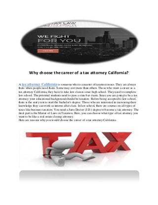 Why choose the career of a tax attorney California?
A tax attorney California is someone who is a master of taxation issues. They are always
there when people need them. Some may cost more than others. Those who want a career as a
tax attorney California, they have to take law classes since high school. They need to complete
law school. The potential students need to pass a state bar exam. Since you are going to be a tax
attorney your educational background should be taxation. Before being accepted to law school,
there is the entry test to start the bachelor's degree. Those who are interested in increasing their
knowledge they can work as interns after class. In law school, there are courses on all types of
taxes like business taxation. You need a Juris Doctor (J.D.) degree to become a tax attorney. The
final part is the Master of Laws in Taxation. Here, you can choose what type of tax attorney you
want to be like a real estate closing attorney.
Here are reasons why you would choose the career of a tax attorney California.
 