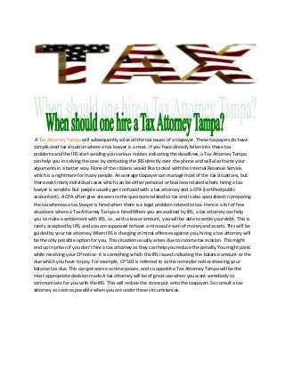 A Tax Attorney Tampa will subsequently solve all the tax issues of a taxpayer. These taxpayers do have
complicated tax situation where a tax lawyer is a must. If you have already fallen into these tax
problems and the IRS start sending you various notices indicating the deadlines, a Tax Attorney Tampa
can help you in solving the case by contacting the IRS directly over the phone and will also frame your
arguments in a better way. None of the citizens would like to deal with the Internal Revenue Service,
which is a nightmare for many people. An average taxpayer can manage most of the tax situations, but
there exist many individual cases which can be either personal or business related where hiring a tax
lawyer is sensible. But people usually get confused with a tax attorney and a CPA (certified public
accountant). A CPA often give answers to the questions related to tax and is also specialized in preparing
the tax whereas a tax lawyer is hired when there is a legal problem related to tax. Here is a list of few
situations where a Tax Attorney Tampa is hired:When you are audited by IRS, a tax attorney can help
you to make a settlement with IRS, i.e., with a lesser amount, you will be able to settle your debt. This is
rarely accepted by IRS, and you are supposed to have a minuscule sum of money and assets. This will be
guided by your tax attorney.When IRS is charging criminal offenses against you, hiring a tax attorney will
be the only possible option for you. This situation usually arises due to income tax evasion. This might
end up in prison if you don’t hire a tax attorney as they can help you reduce the penalty.You might panic
while receiving your CP notice- it is something which the IRS issued indicating the balance amount or the
due which you have to pay. For example, CP 501 is referred to as the reminder notice showing your
balance tax due. This can get worse as time passes, and so appoint a Tax Attorney Tampa will be the
most appropriate decision made.A tax attorney will be of great use when you want somebody to
communicate for you with the IRS. This will reduce the stress put onto the taxpayers.So consult a tax
attorney as soon as possible when you are under these circumstances.
 