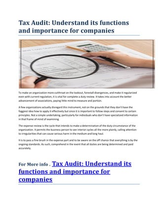 Tax Audit: Understand its functions
and importance for companies
To make an organization more cutthroat on the lookout, forestall divergences, and make it regularized
even with current regulation, it is vital for complete a duty review. It takes into account the better
advancement of associations, paying little mind to measure and portion.
A few organizations actually disregard this instrument, not on the grounds that they don't have the
foggiest idea how to apply it effectively but since it is important to follow steps and consent to certain
principles. Not a simple undertaking, particularly for individuals who don't have specialized information
in that frame of mind of examining.
The expense review is the cycle that intends to make a determination of the duty circumstance of the
organization. It permits the business person to see interior cycles all the more plainly, calling attention
to irregularities that can cause serious harm in the medium and long haul.
It is to pass a fine brush in the expense part and to be aware on the off chance that everything is by the
ongoing standards. As such, comprehend in the event that all duties are being determined and paid
accurately.
For More info . Tax Audit: Understand its
functions and importance for
companies
 