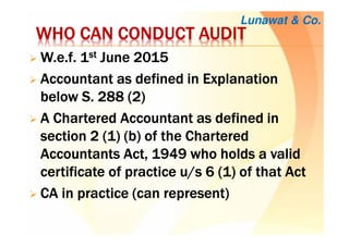 WHO CAN CONDUCT AUDITWHO CAN CONDUCT AUDITWHO CAN CONDUCT AUDITWHO CAN CONDUCT AUDIT
W.e.fW.e.fW.e.fW.e.f. 1. 1. 1. 1stststst June 2015June 2015June 2015June 2015
AccountantAccountantAccountantAccountant as defined in Explanationas defined in Explanationas defined in Explanationas defined in Explanation
below S. 288 (2)below S. 288 (2)below S. 288 (2)below S. 288 (2)
AAAA CCCChartered Accountanthartered Accountanthartered Accountanthartered Accountant as defined inas defined inas defined inas defined in
sectionsectionsectionsection 2222 (1) (b) of(1) (b) of(1) (b) of(1) (b) of the Charteredthe Charteredthe Charteredthe Chartered
Accountants Act, 1949 who holds a validAccountants Act, 1949 who holds a validAccountants Act, 1949 who holds a validAccountants Act, 1949 who holds a valid
certificate of practicecertificate of practicecertificate of practicecertificate of practice u/su/su/su/s 6666 (1) of(1) of(1) of(1) of thatthatthatthat ActActActAct
CA in practice (can represent)CA in practice (can represent)CA in practice (can represent)CA in practice (can represent)
Lunawat & Co.
 