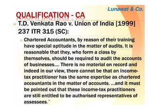 QUALIFICATIONQUALIFICATIONQUALIFICATIONQUALIFICATION ---- CACACACA
T.D.T.D.T.D.T.D. VenkataVenkataVenkataVenkata Rao v. Union of India [1999]Rao v. Union of India [1999]Rao v. Union of India [1999]Rao v. Union of India [1999]
237 ITR 315 (SC237 ITR 315 (SC237 ITR 315 (SC237 ITR 315 (SC):):):):
CharteredCharteredCharteredChartered Accountants, by reason of their trainingAccountants, by reason of their trainingAccountants, by reason of their trainingAccountants, by reason of their training
have special aptitude in the matter of audits. It ishave special aptitude in the matter of audits. It ishave special aptitude in the matter of audits. It ishave special aptitude in the matter of audits. It is
reasonable that they, who form a class byreasonable that they, who form a class byreasonable that they, who form a class byreasonable that they, who form a class by
themselves, should be required to audit the accountsthemselves, should be required to audit the accountsthemselves, should be required to audit the accountsthemselves, should be required to audit the accounts
of businesses…. There is no material on record andof businesses…. There is no material on record andof businesses…. There is no material on record andof businesses…. There is no material on record and
indeed in our view, there cannot be that an incomeindeed in our view, there cannot be that an incomeindeed in our view, there cannot be that an incomeindeed in our view, there cannot be that an income----
tax practitioner has the same expertise as charteredtax practitioner has the same expertise as charteredtax practitioner has the same expertise as charteredtax practitioner has the same expertise as chartered
accountants in the matter of accounts. …and it mustaccountants in the matter of accounts. …and it mustaccountants in the matter of accounts. …and it mustaccountants in the matter of accounts. …and it must
be pointed out that these incomebe pointed out that these incomebe pointed out that these incomebe pointed out that these income----tax practitionerstax practitionerstax practitionerstax practitioners
are still entitled to be authorised representatives ofare still entitled to be authorised representatives ofare still entitled to be authorised representatives ofare still entitled to be authorised representatives of
assesseesassesseesassesseesassessees.”
Lunawat & Co.
 
