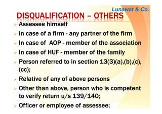 DISQUALIFICATIONDISQUALIFICATIONDISQUALIFICATIONDISQUALIFICATION –––– OTHERSOTHERSOTHERSOTHERS
AssesseeAssesseeAssesseeAssessee himselfhimselfhimselfhimself
InInInIn case ofcase ofcase ofcase of aaaa firmfirmfirmfirm ---- any partner of theany partner of theany partner of theany partner of the firmfirmfirmfirm
In case of AOPIn case of AOPIn case of AOPIn case of AOP ---- membermembermembermember of the associationof the associationof the associationof the association
In case of HUFIn case of HUFIn case of HUFIn case of HUF ---- member of the familymember of the familymember of the familymember of the family
PersonPersonPersonPerson referred to inreferred to inreferred to inreferred to in section 13(3)(a),(b),(c),section 13(3)(a),(b),(c),section 13(3)(a),(b),(c),section 13(3)(a),(b),(c),
(cc);(cc);(cc);(cc);
Relative of any of above personsRelative of any of above personsRelative of any of above personsRelative of any of above persons
Other than above, personOther than above, personOther than above, personOther than above, person who is competentwho is competentwho is competentwho is competent
to verifyto verifyto verifyto verify return u/s 139/140;return u/s 139/140;return u/s 139/140;return u/s 139/140;
OfficerOfficerOfficerOfficer or employee ofor employee ofor employee ofor employee of assesseeassesseeassesseeassessee;;;;
Lunawat & Co.
 