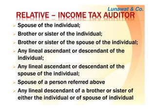 RELATIVERELATIVERELATIVERELATIVE –––– INCOME TAX AUDITORINCOME TAX AUDITORINCOME TAX AUDITORINCOME TAX AUDITOR
SSSSpousepousepousepouse of the individual;of the individual;of the individual;of the individual;
BBBBrotherrotherrotherrother or sister of the individual;or sister of the individual;or sister of the individual;or sister of the individual;
BBBBrotherrotherrotherrother or sister of the spouse of the individual;or sister of the spouse of the individual;or sister of the spouse of the individual;or sister of the spouse of the individual;
AAAAnynynyny lineal ascendant or descendant of thelineal ascendant or descendant of thelineal ascendant or descendant of thelineal ascendant or descendant of the
individual;individual;individual;individual;
AAAAnynynyny lineal ascendant or descendant of thelineal ascendant or descendant of thelineal ascendant or descendant of thelineal ascendant or descendant of the
spouse of the individual;spouse of the individual;spouse of the individual;spouse of the individual;
SSSSpousepousepousepouse of a person referredof a person referredof a person referredof a person referred aboveaboveaboveabove
AAAAnynynyny lineal descendant of a brother or sister oflineal descendant of a brother or sister oflineal descendant of a brother or sister oflineal descendant of a brother or sister of
either the individual or ofeither the individual or ofeither the individual or ofeither the individual or of spouse of individualspouse of individualspouse of individualspouse of individual
Lunawat & Co.
 