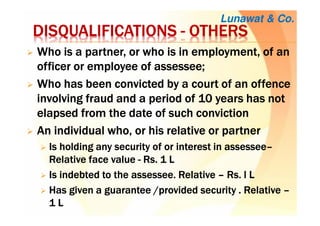 DISQUALIFICATIONSDISQUALIFICATIONSDISQUALIFICATIONSDISQUALIFICATIONS ---- OTHERSOTHERSOTHERSOTHERS
WWWWhohohoho is a partner, or who is in employment, of anis a partner, or who is in employment, of anis a partner, or who is in employment, of anis a partner, or who is in employment, of an
officer or employee ofofficer or employee ofofficer or employee ofofficer or employee of assesseeassesseeassesseeassessee;;;;
WWWWhohohoho has been convicted by a court of an offencehas been convicted by a court of an offencehas been convicted by a court of an offencehas been convicted by a court of an offence
involving fraud and a period of 10 years has notinvolving fraud and a period of 10 years has notinvolving fraud and a period of 10 years has notinvolving fraud and a period of 10 years has not
elapsed from the date of such convictionelapsed from the date of such convictionelapsed from the date of such convictionelapsed from the date of such conviction
AnAnAnAn individual who, or his relative or partnerindividual who, or his relative or partnerindividual who, or his relative or partnerindividual who, or his relative or partner
IsIsIsIs holding any security of or interest inholding any security of or interest inholding any security of or interest inholding any security of or interest in assesseeassesseeassesseeassessee––––
RelativeRelativeRelativeRelative face valueface valueface valueface value ---- RsRsRsRs. 1 L. 1 L. 1 L. 1 L
Is indebted to theIs indebted to theIs indebted to theIs indebted to the assesseeassesseeassesseeassessee. Relative. Relative. Relative. Relative –––– RsRsRsRs. l. l. l. l LLLL
Has given a guarantee /provided securityHas given a guarantee /provided securityHas given a guarantee /provided securityHas given a guarantee /provided security . Relative. Relative. Relative. Relative ––––
1111 LLLL
Lunawat & Co.
 