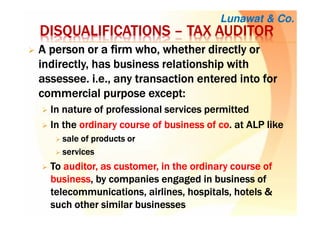AAAA person or a firm who, whether directly orperson or a firm who, whether directly orperson or a firm who, whether directly orperson or a firm who, whether directly or
indirectly, has business relationship withindirectly, has business relationship withindirectly, has business relationship withindirectly, has business relationship with
assesseeassesseeassesseeassessee. i.e.,. i.e.,. i.e.,. i.e., any transaction entered into forany transaction entered into forany transaction entered into forany transaction entered into for
commercial purpose except:commercial purpose except:commercial purpose except:commercial purpose except:
In nature of professional services permittedIn nature of professional services permittedIn nature of professional services permittedIn nature of professional services permitted
IIIInnnn thethethethe ordinary course of business ofordinary course of business ofordinary course of business ofordinary course of business of cocococo.... atatatat ALPALPALPALP likelikelikelike
salesalesalesale of products orof products orof products orof products or
servicesservicesservicesservices
TTTToooo auditorauditorauditorauditor, as customer, in the ordinary course of, as customer, in the ordinary course of, as customer, in the ordinary course of, as customer, in the ordinary course of
businessbusinessbusinessbusiness, by companies engaged in, by companies engaged in, by companies engaged in, by companies engaged in businessbusinessbusinessbusiness ofofofof
telecommunications, airlines, hospitals, hotelstelecommunications, airlines, hospitals, hotelstelecommunications, airlines, hospitals, hotelstelecommunications, airlines, hospitals, hotels &&&&
such other similar businessessuch other similar businessessuch other similar businessessuch other similar businesses
Lunawat & Co.
DISQUALIFICATIONSDISQUALIFICATIONSDISQUALIFICATIONSDISQUALIFICATIONS –––– TAX AUDITORTAX AUDITORTAX AUDITORTAX AUDITOR
 
