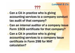 ????????????
Can a CA in practice who is givingCan a CA in practice who is givingCan a CA in practice who is givingCan a CA in practice who is giving
accounting services to a company conductaccounting services to a company conductaccounting services to a company conductaccounting services to a company conduct
tax audit of that company?tax audit of that company?tax audit of that company?tax audit of that company?
Can an internal auditor of a company issueCan an internal auditor of a company issueCan an internal auditor of a company issueCan an internal auditor of a company issue
Form 15CB certificate for that company?Form 15CB certificate for that company?Form 15CB certificate for that company?Form 15CB certificate for that company?
Can a CA in practice who is givingCan a CA in practice who is givingCan a CA in practice who is givingCan a CA in practice who is giving
accounting services to a companyaccounting services to a companyaccounting services to a companyaccounting services to a company issueissueissueissue
certificate in Form 29B for MATcertificate in Form 29B for MATcertificate in Form 29B for MATcertificate in Form 29B for MAT
calculation?calculation?calculation?calculation?
Lunawat & Co.
 