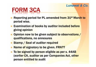 FORM 3CAFORM 3CAFORM 3CAFORM 3CA
Reporting period for PL amended from 31Reporting period for PL amended from 31Reporting period for PL amended from 31Reporting period for PL amended from 31stststst March toMarch toMarch toMarch to
period wise.period wise.period wise.period wise.
Examination of books by auditor included beforeExamination of books by auditor included beforeExamination of books by auditor included beforeExamination of books by auditor included before
giving opiniongiving opiniongiving opiniongiving opinion
Opinion now to be given subject to observations /Opinion now to be given subject to observations /Opinion now to be given subject to observations /Opinion now to be given subject to observations /
qualifications, no annexuresqualifications, no annexuresqualifications, no annexuresqualifications, no annexures
Stamp / Seal of auditor requiredStamp / Seal of auditor requiredStamp / Seal of auditor requiredStamp / Seal of auditor required
Name of signatory to be given. FRN??Name of signatory to be given. FRN??Name of signatory to be given. FRN??Name of signatory to be given. FRN??
To be signed by person eligible as per s. 44ABTo be signed by person eligible as per s. 44ABTo be signed by person eligible as per s. 44ABTo be signed by person eligible as per s. 44AB
(earlier CA, auditor as per Companies Act, other(earlier CA, auditor as per Companies Act, other(earlier CA, auditor as per Companies Act, other(earlier CA, auditor as per Companies Act, other
person entitled to auditperson entitled to auditperson entitled to auditperson entitled to audit
Lunawat & Co.
 