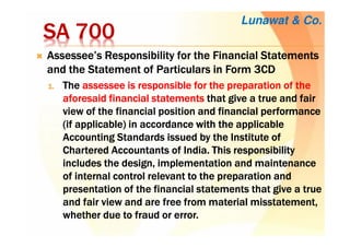 SA 700SA 700SA 700SA 700
Assessee’sAssessee’sAssessee’sAssessee’s Responsibility for the Financial StatementsResponsibility for the Financial StatementsResponsibility for the Financial StatementsResponsibility for the Financial Statements
andandandand the Statementthe Statementthe Statementthe Statement of Particulars in Form 3CDof Particulars in Form 3CDof Particulars in Form 3CDof Particulars in Form 3CD
1.1.1.1. TheTheTheThe assessee is responsible for the preparation of theassessee is responsible for the preparation of theassessee is responsible for the preparation of theassessee is responsible for the preparation of the
aforesaid financialaforesaid financialaforesaid financialaforesaid financial statementsstatementsstatementsstatements that give a true and fairthat give a true and fairthat give a true and fairthat give a true and fair
view of theview of theview of theview of the financial positionfinancial positionfinancial positionfinancial position and financial performanceand financial performanceand financial performanceand financial performance
(if applicable) in accordance(if applicable) in accordance(if applicable) in accordance(if applicable) in accordance with thewith thewith thewith the applicableapplicableapplicableapplicable
Accounting Standards issued by the InstituteAccounting Standards issued by the InstituteAccounting Standards issued by the InstituteAccounting Standards issued by the Institute ofofofof
CharteredCharteredCharteredChartered Accountants ofAccountants ofAccountants ofAccountants of India.India.India.India. This responsibilityThis responsibilityThis responsibilityThis responsibility
includesincludesincludesincludes the designthe designthe designthe design, implementation and maintenance, implementation and maintenance, implementation and maintenance, implementation and maintenance
of internal control relevantof internal control relevantof internal control relevantof internal control relevant to theto theto theto the preparation andpreparation andpreparation andpreparation and
presentation of the financial statements thatpresentation of the financial statements thatpresentation of the financial statements thatpresentation of the financial statements that give agive agive agive a truetruetruetrue
and fair view and are free from material misstatement,and fair view and are free from material misstatement,and fair view and are free from material misstatement,and fair view and are free from material misstatement,
whether duewhether duewhether duewhether due to fraud or error.to fraud or error.to fraud or error.to fraud or error.
Lunawat & Co.
 