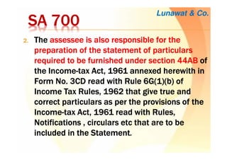 SA 700SA 700SA 700SA 700
2.2.2.2. TheTheTheThe assessee is also responsible for theassessee is also responsible for theassessee is also responsible for theassessee is also responsible for the
preparation of thepreparation of thepreparation of thepreparation of the statement ofstatement ofstatement ofstatement of particularsparticularsparticularsparticulars
required to be furnished under section 44ABrequired to be furnished under section 44ABrequired to be furnished under section 44ABrequired to be furnished under section 44AB ofofofof
thethethethe IncomeIncomeIncomeIncome----tax Act, 1961 annexed herewith intax Act, 1961 annexed herewith intax Act, 1961 annexed herewith intax Act, 1961 annexed herewith in
Form No. 3CD readForm No. 3CD readForm No. 3CD readForm No. 3CD read with Rulewith Rulewith Rulewith Rule 6G(1)(b) of6G(1)(b) of6G(1)(b) of6G(1)(b) of
Income Tax Rules, 1962 that give true andIncome Tax Rules, 1962 that give true andIncome Tax Rules, 1962 that give true andIncome Tax Rules, 1962 that give true and
correct particularscorrect particularscorrect particularscorrect particulars as per the provisions of theas per the provisions of theas per the provisions of theas per the provisions of the
IncomeIncomeIncomeIncome----tax Act, 1961 readtax Act, 1961 readtax Act, 1961 readtax Act, 1961 read with Ruleswith Ruleswith Ruleswith Rules,,,,
Notifications , circularsNotifications , circularsNotifications , circularsNotifications , circulars etcetcetcetc that are to bethat are to bethat are to bethat are to be
included inincluded inincluded inincluded in the Statementthe Statementthe Statementthe Statement....
Lunawat & Co.
 