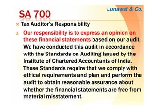 SA 700SA 700SA 700SA 700
Tax Auditor’s ResponsibilityTax Auditor’s ResponsibilityTax Auditor’s ResponsibilityTax Auditor’s Responsibility
3.3.3.3. OurOurOurOur responsibility is to express an opinion onresponsibility is to express an opinion onresponsibility is to express an opinion onresponsibility is to express an opinion on
thesethesethesethese financial statementsfinancial statementsfinancial statementsfinancial statements based onbased onbased onbased on ourourourour audit.audit.audit.audit.
WeWeWeWe have conducted this audithave conducted this audithave conducted this audithave conducted this audit in accordancein accordancein accordancein accordance
with the Standards on Auditing issued by thewith the Standards on Auditing issued by thewith the Standards on Auditing issued by thewith the Standards on Auditing issued by the
InstituteInstituteInstituteInstitute of Charteredof Charteredof Charteredof Chartered Accountants of India.Accountants of India.Accountants of India.Accountants of India.
Those Standards require thatThose Standards require thatThose Standards require thatThose Standards require that we complywe complywe complywe comply withwithwithwith
ethical requirements and plan and perform theethical requirements and plan and perform theethical requirements and plan and perform theethical requirements and plan and perform the
auditauditauditaudit to obtainto obtainto obtainto obtain reasonable assurance aboutreasonable assurance aboutreasonable assurance aboutreasonable assurance about
whether the financialwhether the financialwhether the financialwhether the financial statements arestatements arestatements arestatements are free fromfree fromfree fromfree from
material misstatementmaterial misstatementmaterial misstatementmaterial misstatement....
Lunawat & Co.
 