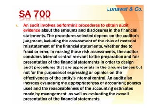 SA 700SA 700SA 700SA 700
4.4.4.4. An audit involves performing procedures to obtain auditAn audit involves performing procedures to obtain auditAn audit involves performing procedures to obtain auditAn audit involves performing procedures to obtain audit
evidenceevidenceevidenceevidence aboutaboutaboutabout the amounts and disclosures in the financialthe amounts and disclosures in the financialthe amounts and disclosures in the financialthe amounts and disclosures in the financial
statements.statements.statements.statements. The proceduresThe proceduresThe proceduresThe procedures selected depend on the auditor’sselected depend on the auditor’sselected depend on the auditor’sselected depend on the auditor’s
judgment, includingjudgment, includingjudgment, includingjudgment, including the assessmentthe assessmentthe assessmentthe assessment of the risks of materialof the risks of materialof the risks of materialof the risks of material
misstatement of themisstatement of themisstatement of themisstatement of the financial statementsfinancial statementsfinancial statementsfinancial statements, whether due to, whether due to, whether due to, whether due to
fraud or error. In making thosefraud or error. In making thosefraud or error. In making thosefraud or error. In making those risk assessmentsrisk assessmentsrisk assessmentsrisk assessments, the auditor, the auditor, the auditor, the auditor
considers internal control relevant toconsiders internal control relevant toconsiders internal control relevant toconsiders internal control relevant to the preparationthe preparationthe preparationthe preparation and fairand fairand fairand fair
presentation of the financial statements in orderpresentation of the financial statements in orderpresentation of the financial statements in orderpresentation of the financial statements in order to designto designto designto design
audit procedures that are appropriate in theaudit procedures that are appropriate in theaudit procedures that are appropriate in theaudit procedures that are appropriate in the circumstances butcircumstances butcircumstances butcircumstances but
notnotnotnot for the purposes of expressing an opinion on thefor the purposes of expressing an opinion on thefor the purposes of expressing an opinion on thefor the purposes of expressing an opinion on the
effectivenesseffectivenesseffectivenesseffectiveness of theof theof theof the entity’s internal control. An audit alsoentity’s internal control. An audit alsoentity’s internal control. An audit alsoentity’s internal control. An audit also
includes evaluatingincludes evaluatingincludes evaluatingincludes evaluating the appropriatenessthe appropriatenessthe appropriatenessthe appropriateness of accounting policiesof accounting policiesof accounting policiesof accounting policies
used and theused and theused and theused and the reasonableness ofreasonableness ofreasonableness ofreasonableness of the accounting estimatesthe accounting estimatesthe accounting estimatesthe accounting estimates
made by management, as wellmade by management, as wellmade by management, as wellmade by management, as well as evaluatingas evaluatingas evaluatingas evaluating the overallthe overallthe overallthe overall
presentation of the financial statements.presentation of the financial statements.presentation of the financial statements.presentation of the financial statements.
Lunawat & Co.
 