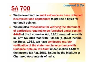 SA 700SA 700SA 700SA 700
5.5.5.5. WeWeWeWe believe that thebelieve that thebelieve that thebelieve that the audit evidenceaudit evidenceaudit evidenceaudit evidence wewewewe have obtainedhave obtainedhave obtainedhave obtained
isisisis sufficient andsufficient andsufficient andsufficient and appropriateappropriateappropriateappropriate to provide a basis forto provide a basis forto provide a basis forto provide a basis for
ourourourour audit opinion.audit opinion.audit opinion.audit opinion.
6.6.6.6. WeWeWeWe are alsoare alsoare alsoare also responsible for verifying the statementresponsible for verifying the statementresponsible for verifying the statementresponsible for verifying the statement
ofofofof particulars requiredparticulars requiredparticulars requiredparticulars required to be furnished under sectionto be furnished under sectionto be furnished under sectionto be furnished under section
44AB44AB44AB44AB of the Incomeof the Incomeof the Incomeof the Income----taxtaxtaxtax Act, 1961Act, 1961Act, 1961Act, 1961 annexed herewithannexed herewithannexed herewithannexed herewith
in Form No. 3CD read with Rule 6G (1) (b)in Form No. 3CD read with Rule 6G (1) (b)in Form No. 3CD read with Rule 6G (1) (b)in Form No. 3CD read with Rule 6G (1) (b) of Incomeof Incomeof Incomeof Income----
taxtaxtaxtax Rules, 1962.Rules, 1962.Rules, 1962.Rules, 1962. WeWeWeWe havehavehavehave conducted my/ourconducted my/ourconducted my/ourconducted my/our
verificationverificationverificationverification of theof theof theof the statement in accordance withstatement in accordance withstatement in accordance withstatement in accordance with
Guidance Note on Tax AuditGuidance Note on Tax AuditGuidance Note on Tax AuditGuidance Note on Tax Audit under sectionunder sectionunder sectionunder section 44AB of44AB of44AB of44AB of
the Incomethe Incomethe Incomethe Income----tax Act, 1961, issued by the Institutetax Act, 1961, issued by the Institutetax Act, 1961, issued by the Institutetax Act, 1961, issued by the Institute ofofofof
CharteredCharteredCharteredChartered Accountants of IndiaAccountants of IndiaAccountants of IndiaAccountants of India....
Lunawat & Co.
 
