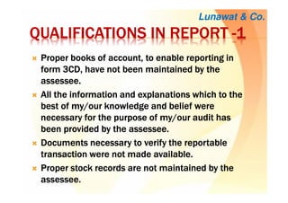 QUALIFICATIONS IN REPORTQUALIFICATIONS IN REPORTQUALIFICATIONS IN REPORTQUALIFICATIONS IN REPORT ----1111
Proper books of account, to enable reporting inProper books of account, to enable reporting inProper books of account, to enable reporting inProper books of account, to enable reporting in
form 3CD, have not been maintained by theform 3CD, have not been maintained by theform 3CD, have not been maintained by theform 3CD, have not been maintained by the
assesseeassesseeassesseeassessee....
All the information and explanations which to theAll the information and explanations which to theAll the information and explanations which to theAll the information and explanations which to the
best of my/our knowledge and belief werebest of my/our knowledge and belief werebest of my/our knowledge and belief werebest of my/our knowledge and belief were
necessary for the purpose of my/our audit hasnecessary for the purpose of my/our audit hasnecessary for the purpose of my/our audit hasnecessary for the purpose of my/our audit has
been provided by the assesseebeen provided by the assesseebeen provided by the assesseebeen provided by the assessee....
Documents necessary to verify the reportableDocuments necessary to verify the reportableDocuments necessary to verify the reportableDocuments necessary to verify the reportable
transaction were not made availabletransaction were not made availabletransaction were not made availabletransaction were not made available....
Proper stock records are not maintained by theProper stock records are not maintained by theProper stock records are not maintained by theProper stock records are not maintained by the
assessee.assessee.assessee.assessee.
Lunawat & Co.
 